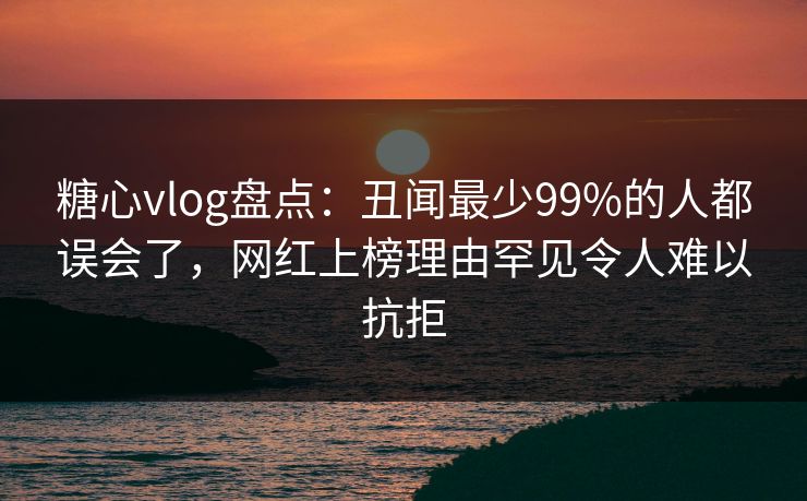 糖心vlog盘点：丑闻最少99%的人都误会了，网红上榜理由罕见令人难以抗拒