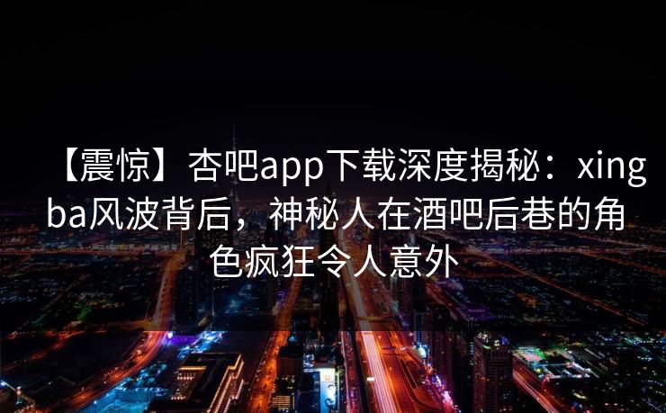 【震惊】杏吧app下载深度揭秘：xingba风波背后，神秘人在酒吧后巷的角色疯狂令人意外  第1张