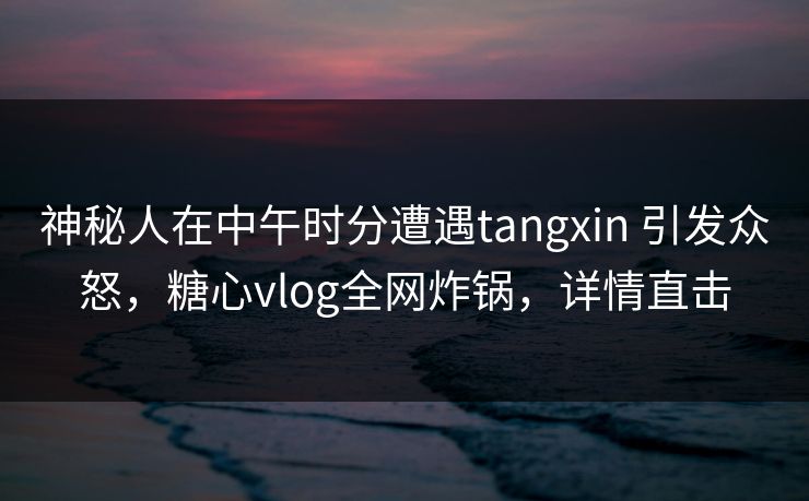 神秘人在中午时分遭遇tangxin 引发众怒，糖心vlog全网炸锅，详情直击