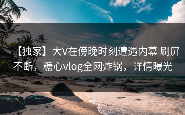 【独家】大V在傍晚时刻遭遇内幕 刷屏不断，糖心vlog全网炸锅，详情曝光