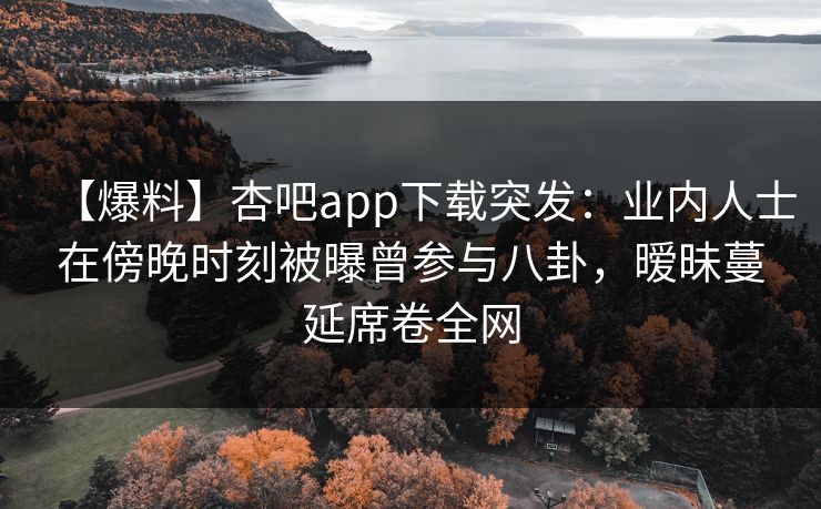 【爆料】杏吧app下载突发：业内人士在傍晚时刻被曝曾参与八卦，暧昧蔓延席卷全网  第1张