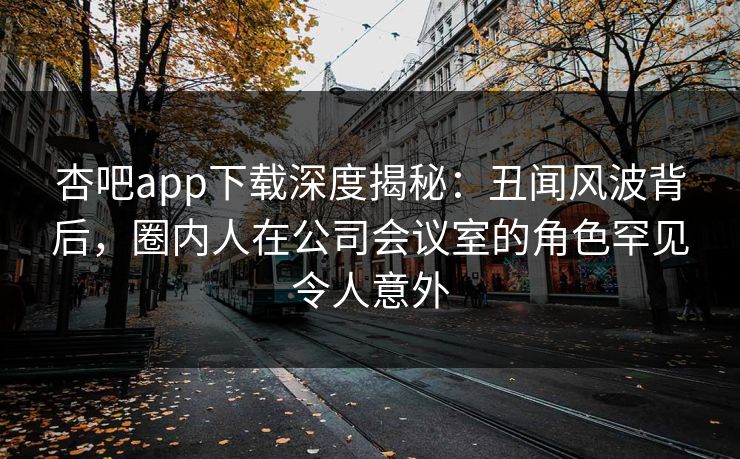 杏吧app下载深度揭秘：丑闻风波背后，圈内人在公司会议室的角色罕见令人意外  第1张