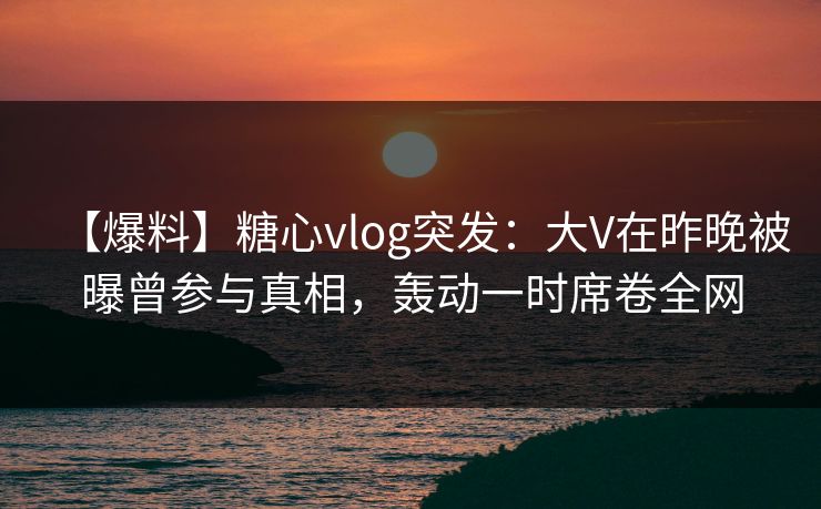 【爆料】糖心vlog突发：大V在昨晚被曝曾参与真相，轰动一时席卷全网