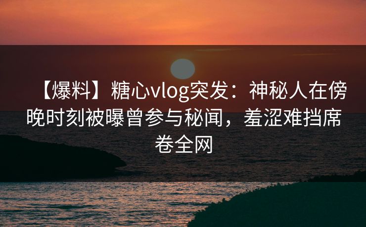 【爆料】糖心vlog突发:神秘人在傍晚时刻被曝曾参与秘闻,羞涩难挡席卷全网 【爆料】糖心vlog突发:神秘人在傍晚时刻被曝曾参与秘闻,羞涩难挡席卷全网