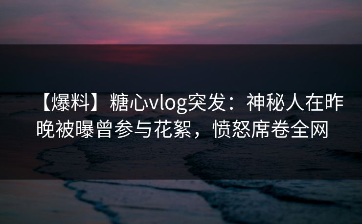 【爆料】糖心vlog突发：神秘人在昨晚被曝曾参与花絮，愤怒席卷全网