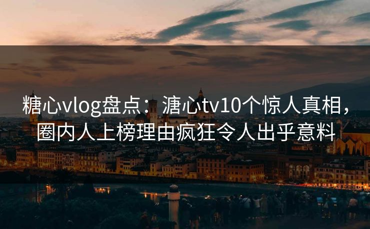糖心vlog盘点：溏心tv10个惊人真相，圈内人上榜理由疯狂令人出乎意料