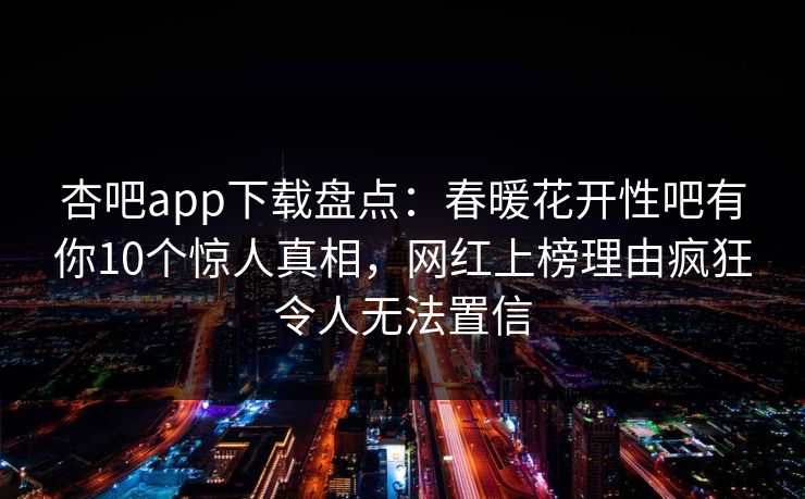 杏吧app下载盘点：春暖花开性吧有你10个惊人真相，网红上榜理由疯狂令人无法置信