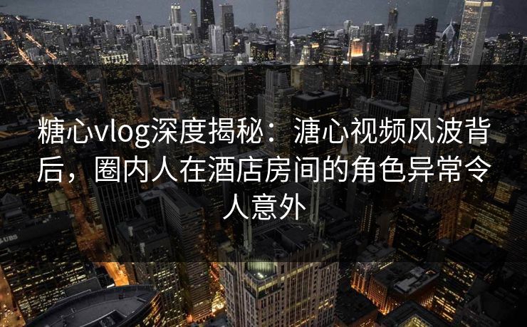 糖心vlog深度揭秘:溏心视频风波背后,圈内人在酒店房间的角色异常令人意外 糖心vlog深度揭秘:溏心视频风波背后,圈内人在酒店房间的角色异常令人意外