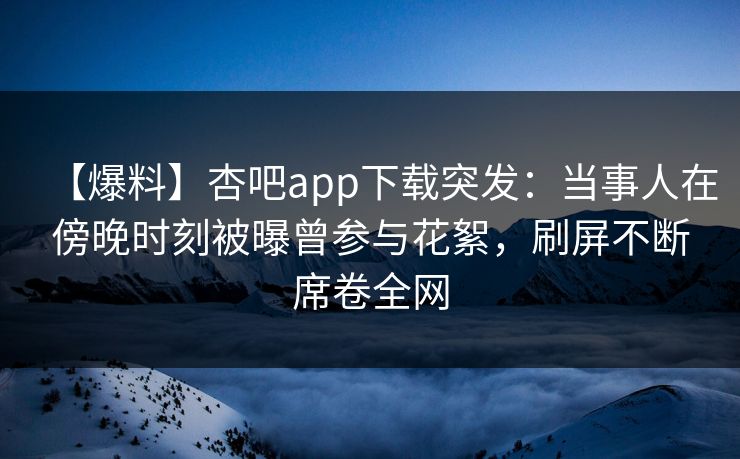 【爆料】杏吧app下载突发：当事人在傍晚时刻被曝曾参与花絮，刷屏不断席卷全网