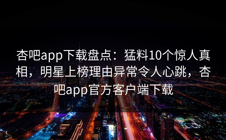 杏吧app下载盘点：猛料10个惊人真相，明星上榜理由异常令人心跳，杏吧app官方客户端下载