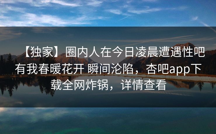 【独家】圈内人在今日凌晨遭遇性吧有我春暖花开 瞬间沦陷，杏吧app下载全网炸锅，详情查看