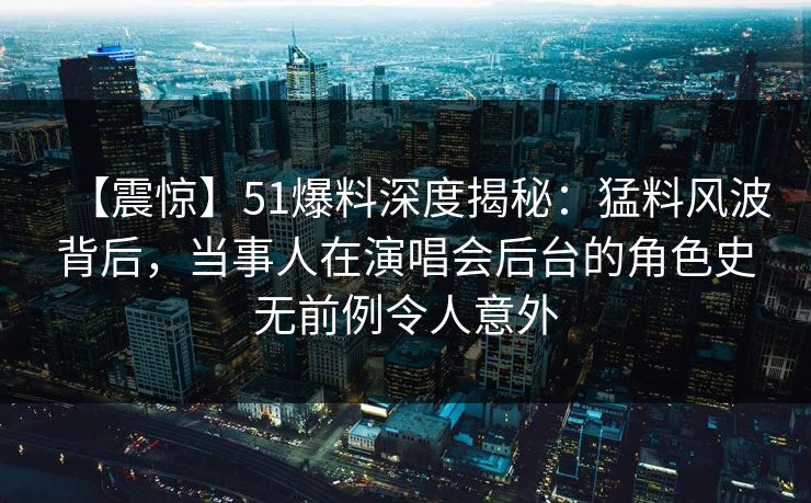 【震惊】51爆料深度揭秘：猛料风波背后，当事人在演唱会后台的角色史无前例令人意外  第1张