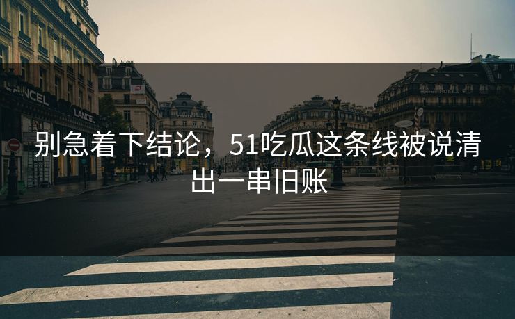 别急着下结论，51吃瓜这条线被说清出一串旧账