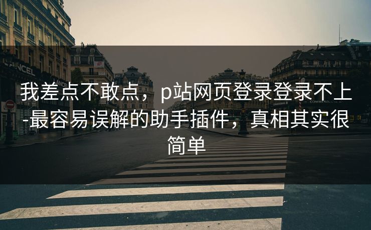 我差点不敢点，p站网页登录登录不上-最容易误解的助手插件，真相其实很简单