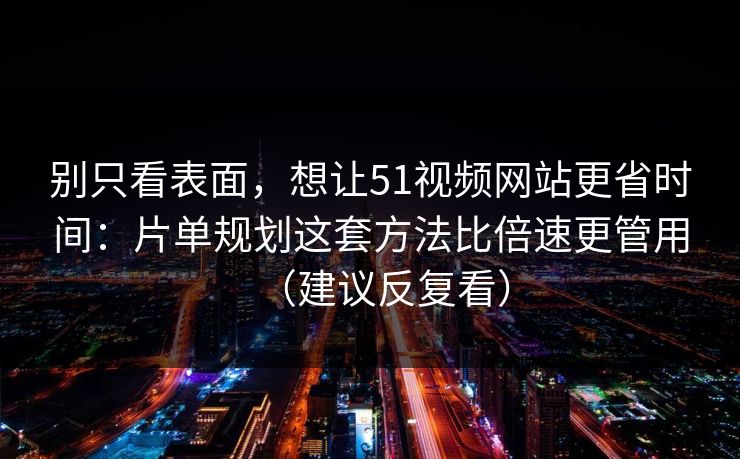 别只看表面，想让51视频网站更省时间：片单规划这套方法比倍速更管用（建议反复看）