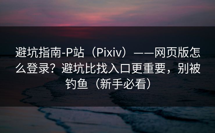 避坑指南-P站（Pixiv）——网页版怎么登录？避坑比找入口更重要，别被钓鱼（新手必看）